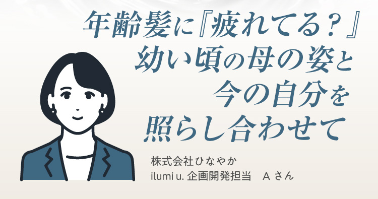 年齢髪に『疲れてる？』幼い頃の母の姿と今の自分を照らし合わせて 株式会社ひなやか ilumi u.企画開発担当Aさん