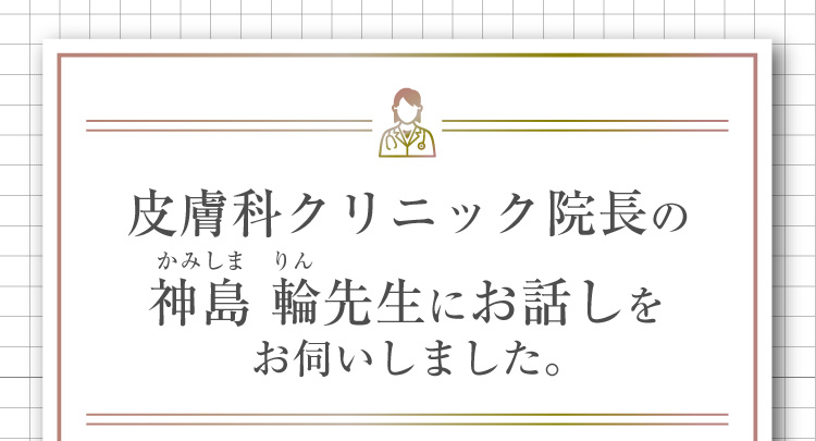 皮膚科クリニック院長の神島 輪先生にお話しをお伺いしました。