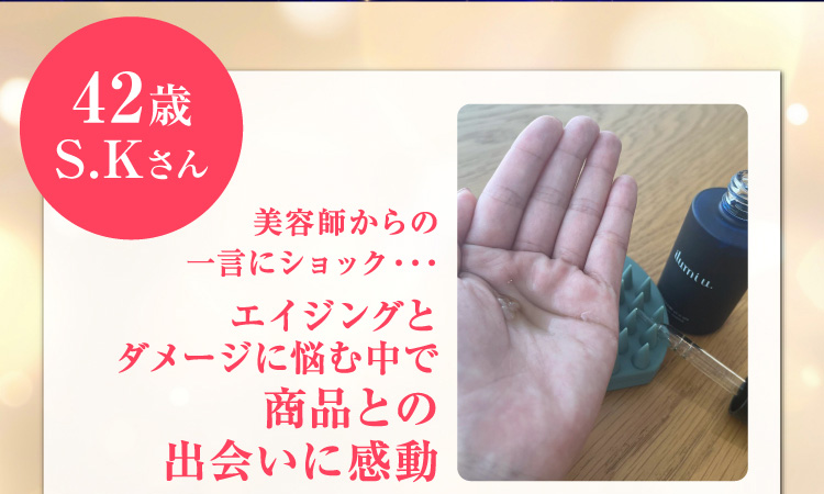 42歳 S.Kさん美容師からの一言にショック・・・ エイジングとダメージに悩む中で商品との出会いに感動