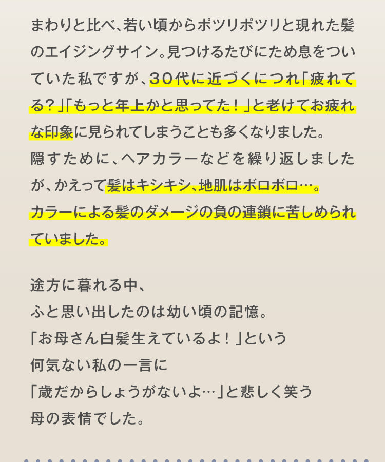 まわりと比べ、若い頃からポツリポツリと現れた髪のエイジングサイン。見つけるたびにため息をついていた私ですが、30代に近づくにつれ「疲れてる？」「もっと年上かと思ってた！」と老けてお疲れな印象に見られてしまうことも多くなりました。隠すために、ヘアカラーなどを繰り返しましたが、かえって髪はキシキシ、地肌はボロボロ…。カラーによる髪のダメージの負の連鎖に苦しめられていました。途方に暮れる中、ふと思い出したのは幼い頃の記憶。「お母さん白髪生えているよ！」という何気ない私の一言に「歳だからしょうがないよ…」と悲しく笑う母の表情でした。