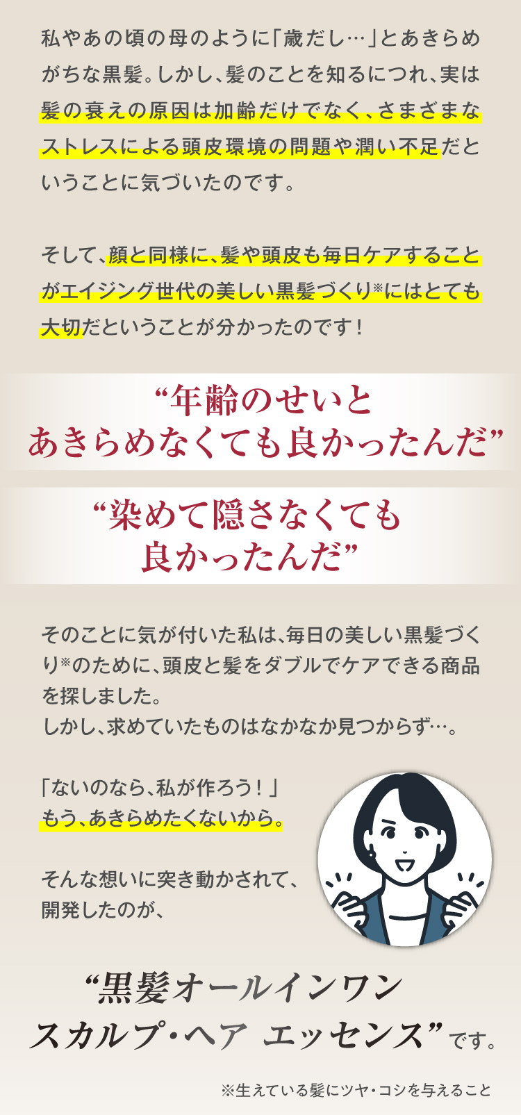 私やあの頃の母のように「歳だし…」とあきらめがちな黒髪。しかし、髪のことを知るにつれ、実は髪の衰えの原因は加齢だけでなく、さまざまなストレスによる頭皮環境の問題や潤い不足だということに気づいたのです。そして、顔と同様に、髪や頭皮も毎日ケアすることがエイジング世代の美しい黒髪づくり※にはとても大切だということが分かったのです！“年齢のせいとあきらめなくても良かったんだ”“染めて隠さなくても良かったんだ”そのことに気が付いた私は、毎日の美しい黒髪づくり※のために、頭皮と髪をダブルでケアできる商品を探しました。しかし、求めていたものはなかなか見つからず…。「ないのなら、私が作ろう！」もう、あきらめたくないから。そんな想いに突き動かされて、開発したのが、“黒髪オールインワンスカルプ・ヘアエッセンス”です。※生えている髪にツヤ・コシを与えること