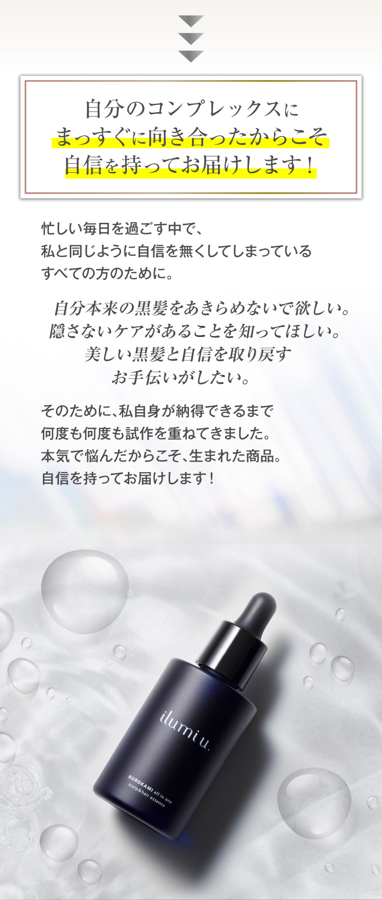自分のコンプレックスにまっすぐに向き合ったからこそ自信を持ってお届けします！忙しい毎日を過ごす中で、私と同じように自信を無くしてしまっているすべての方のために。自分本来の黒髪をあきらめないで欲しい。隠さないケアがあることを知ってほしい。美しい黒髪と自信を取り戻すお手伝いがしたい。そのために、私自身が納得できるまで何度も何度も試作を重ねてきました。本気で悩んだからこそ、生まれた商品。自信を持ってお届けします！