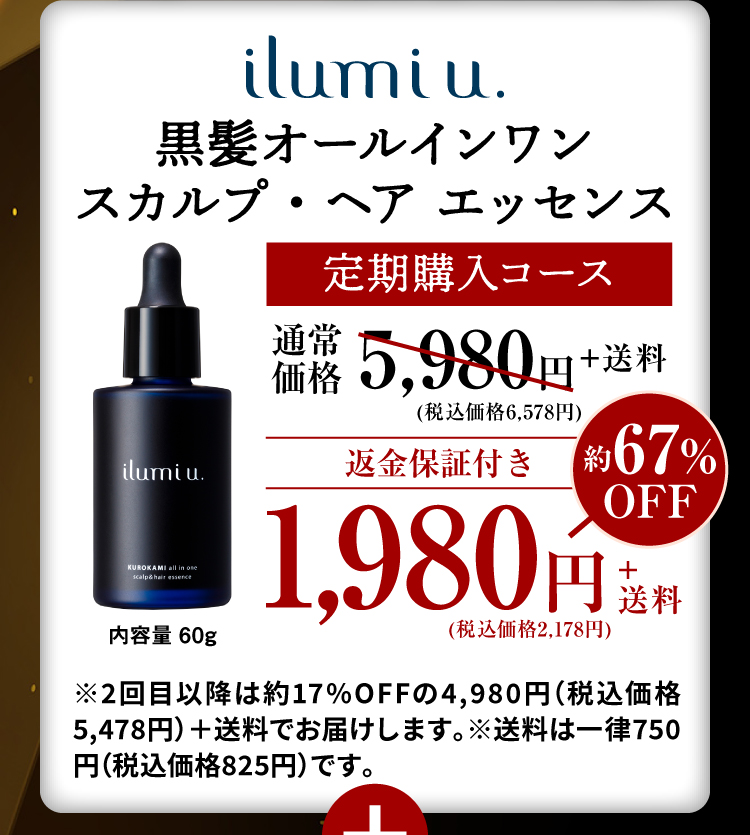 ilumi u. 黒髪オールインワン スカルプ・ヘアエッセンス 定期購入コース 通常価格5,980円+送料 (税込価格6,578円) 返金保証付き 約67%OFF 1,980円+送料(税込価格2,178円) 内容量 60g ※2回目以降は約17%OFFの4,980円（税込価格5,478円）＋送料でお届けします。※送料は一律750円（税込価格825円）です。