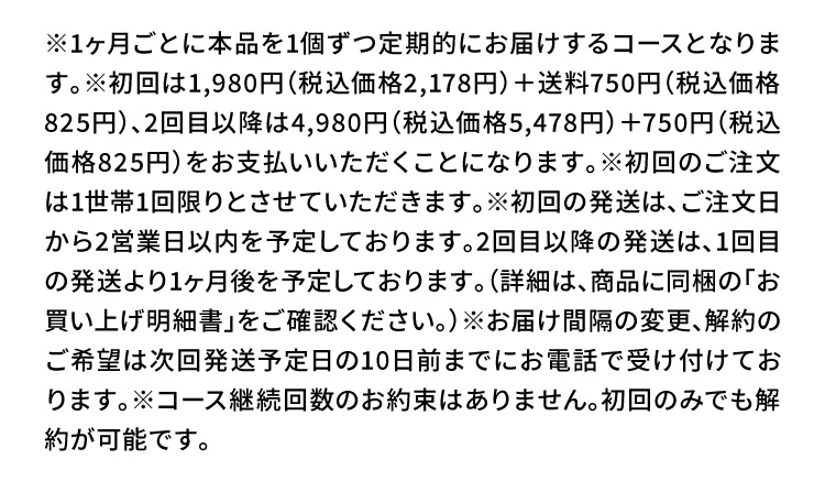※1ヶ月ごとに本品を1個ずつ定期的にお届けするコースとなります。※初回は1,980円（税込価格2,178円）＋送料750円（税込価格825円）、2回目以降は4,980円（税込価格5,478円）＋750円（税込価格825円）をお支払いいただくことになります。※初回のご注文は1世帯1回限りとさせていただきます。※初回の発送は、ご注文日から2営業日以内を予定しております。2回目以降の発送は、1回目の発送より1ヶ月後を予定しております。（詳細は、商品に同梱の「お買い上げ明細書」をご確認ください。）※お届け間隔の変更、解約のご希望は次回発送予定日の10日前までにお電話で受け付けております。※コース継続回数のお約束はありません。初回のみでも解約が可能です。