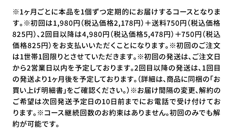 ※1ヶ月ごとに本品を1個ずつ定期的にお届けするコースとなります。※初回は1,980円（税込価格2,178円）＋送料750円（税込価格825円）、2回目以降は4,980円（税込価格5,478円）＋750円（税込価格825円）をお支払いいただくことになります。※初回のご注文は1世帯1回限りとさせていただきます。※初回の発送は、ご注文日から2営業日以内を予定しております。2回目以降の発送は、1回目の発送より1ヶ月後を予定しております。（詳細は、商品に同梱の「お買い上げ明細書」をご確認ください。）※お届け間隔の変更、解約のご希望は次回発送予定日の10日前までにお電話で受け付けております。※コース継続回数のお約束はありません。初回のみでも解約が可能です。