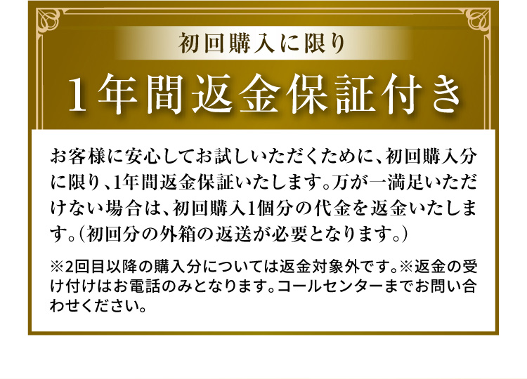 初回購入に限り １年間返金保証付き お客様に安心してお試しいただくために、初回購入分に限り、1年間返金保証いたします。万が一満足いただけない場合は、初回購入1個分の代金を返金いたします。（初回分の外箱の返送が必要となります。）※2回目以降の購入分については返金対象外です。※返金の受け付けはお電話のみとなります。コールセンターまでお問い合わせください。