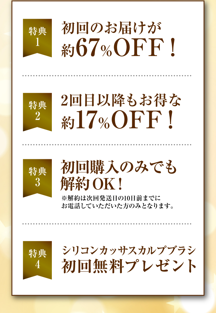 特典1 初回のお届けが約67％OFF！特典2 2回目以降もお得な約17％OFF！特典3 初回購入のみでも解約OK！ ※解約は次回発送日の10日前までにお電話していただいた方のみとなります。特典4 支払い手数料 いつでも無料 特典5 シリコンカッサスカルプブラシ 初回無料プレゼント