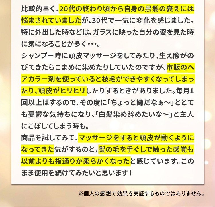 比較的早く、20代の終わり頃から自身の黒髪の衰えには悩まされていましたが、30代で一気に変化を感じました。特に外出した時などは、ガラスに映った自分の姿を見た時に気になることが多く・・・。シャンプー時に頭皮マッサージをしてみたり、生え際がのびてきたらこまめに染めたりしていたのですが、市販のヘアカラー剤を使っていると枝毛ができやすくなってしまったり、頭皮がヒリヒリしたりするときがありました。毎月1回以上はするので、その度に「ちょっと嫌だなぁ～」ととても憂鬱な気持ちになり、「白髪染め辞めたいな～」と主人にこぼしてしまう時も。商品を試してみて、マッサージをすると頭皮が動くようになってきた気がするのと、髪の毛を手ぐしで触った感覚も以前よりも指通りが柔らかくなったと感じています。このまま使用を続けてみたいと思います！※個人の感想で効果を実証するものではありません。