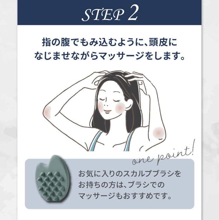 STEP 2 指の腹でもみ込むように、頭皮になじませながらマッサージをします。one point! お気に入りのスカルプブラシをお持ちの方は、ブラシでのマッサージもおすすめです。