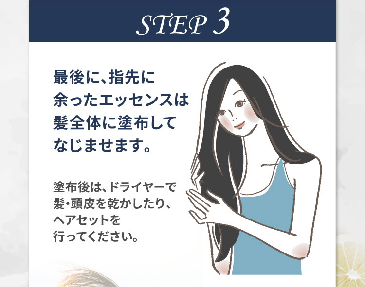STEP 3 最後に、指先に余ったエッセンスは髪全体に塗布してなじませます。塗布後は、ドライヤーで髪・頭皮を乾かしたり、ヘアセットを行ってください。