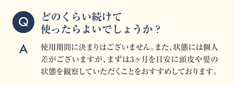 Q どのくらい続けて使ったらよいでしょうか？A 使用期間に決まりはございません。また、状態には個人差がございますが、まずは3ヶ月を目安に頭皮や髪の状態を観察していただくことをおすすめしております。