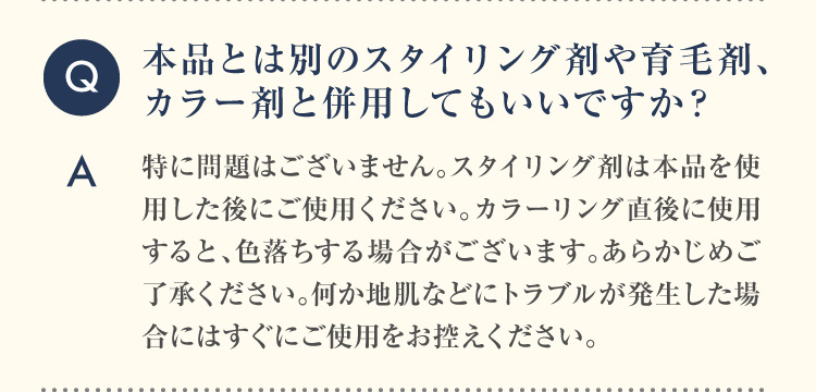 Q 本品とは別のスタイリング剤や育毛剤、カラー剤と併用してもいいですか？A 特に問題はございません。スタイリング剤は本品を使用した後にご使用ください。カラーリング直後に使用すると、色落ちする場合がございます。あらかじめご了承ください。何か地肌などにトラブルが発生した場合にはすぐにご使用をお控えください。
