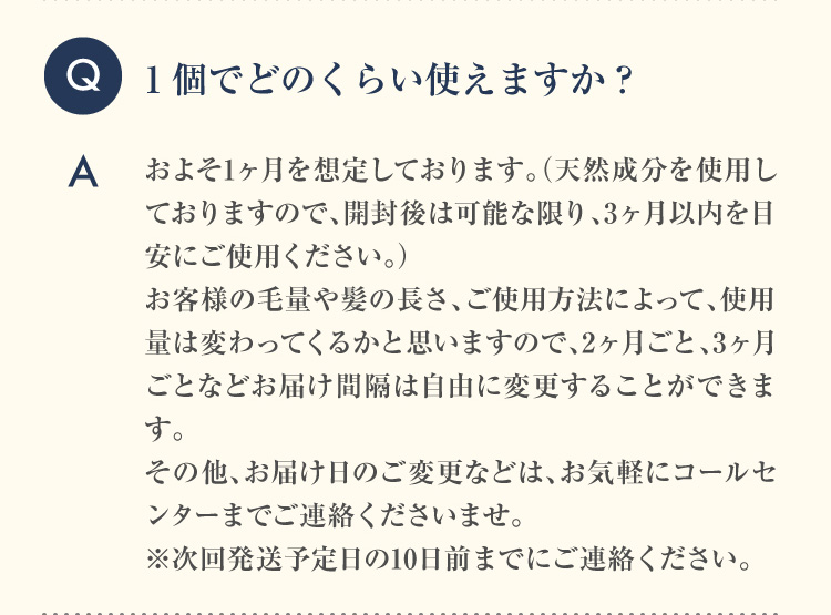Q 1個でどのくらい使えますか？A およそ1ヶ月を想定しております。（天然成分を使用しておりますので、開封後は可能な限り、3ヶ月以内を目安にご使用ください。）お客様の毛量や髪の長さ、ご使用方法によって、使用量は変わってくるかと思いますので、2ヶ月ごと、3ヶ月ごとなどお届け間隔は自由に変更することができます。その他、お届け日のご変更などは、お気軽にコールセンターまでご連絡くださいませ。※次回発送予定日の10日前までにご連絡ください。