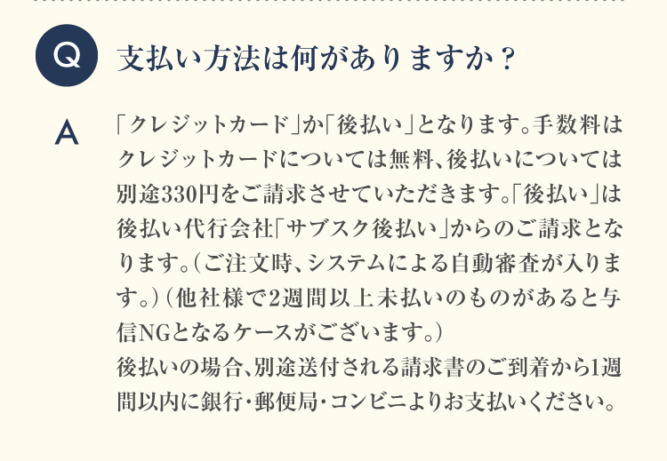 Q 支払い方法は何がありますか？ A 「クレジットカード」か「コンビニ後払い」となります。どちらも支払手数料は無料です。「コンビニ後払い」は後払い代行会社「ネットプロテクションズ」からのご請求となります。（ご注文時、システムによる自動審査が入ります）（他社様で2週間以上未払いのものがあると与信NGとなるケースがございます。）コンビニ後払いの場合、ご到着から1週間以内にお支払いください。2週間以上未払いが続きますと、与信NGで次回発送ストップとなる可能性もございます。