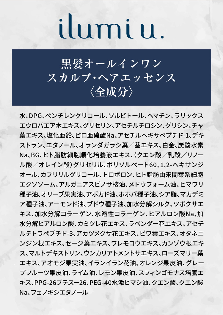 Ilumi u.黒髪オールインワン スカルプ・ヘアエッセンス〈全成分〉水、DPG、ペンチレングリコール、ソルビトール、ヘマチン、ラリックスエウロパエア木エキス、グリセリン、アセチルチロシン、グリシン、チャ葉エキス、塩化亜鉛、ピロ亜硫酸Na、アセチルヘキサペプチド-1、デキストラン、エタノール、オランダガラシ葉／茎エキス、白金、炭酸水素Na、BG、ヒト脂肪細胞順化培養液エキス、（クエン酸／乳酸／リノール酸／オレイン酸）グリセリル、ポリソルベート60、1,2-へキサンジオール、カプリリルグリコール、トロポロン、ヒト脂肪由来間葉系細胞エクソソーム、アルガニアスピノサ核油、メドウフォーム油、ヒマワリ種子油、オリーブ果実油、アボカド油、ホホバ種子油、シア脂、マカデミア種子油、アーモンド油、ブドウ種子油、加水分解シルク、ツボクサエキス、加水分解コラーゲン、水溶性コラーゲン、ヒアルロン酸Na、加水分解ヒアルロン酸、カミツレ花エキス、ラベンダー花エキス、アセチルテトラペプチド-3、アカツメクサ花エキス、ビワ葉エキス、オタネニンジン根エキス、セージ葉エキス、ワレモコウエキス、カンゾウ根エキス、マルトデキストリン、ウンカリアトメントサエキス、ローズマリー葉エキス、アオモジ果実油、イランイラン花油、オレンジ果皮油、グレープフルーツ果皮油、ライム油、レモン果皮油、スフィンゴモナス培養エキス、PPG-26ブテスー26、PEG-40水添ヒマシ油、クエン酸、クエン酸Na、フェノキシエタノール