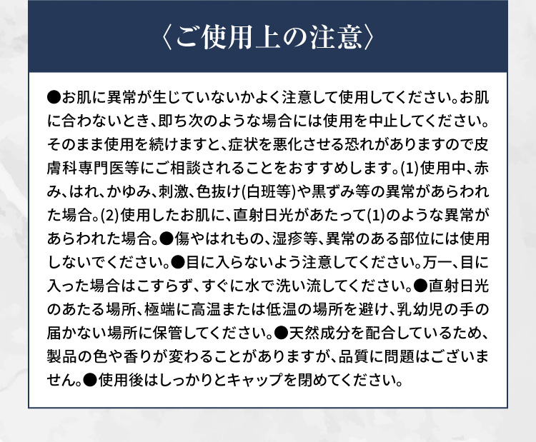 〈ご使用上の注意〉 ●お肌に異常が生じていないかよく注意して使用してください。お肌に合わないとき、即ち次のような場合には使用を中止してください。そのまま使用を続けますと、症状を悪化させる恐れがありますので皮膚科専門医等にご相談されることをおすすめします。(1)使用中、赤み、はれ、かゆみ、刺激、色抜け(白班等)や黒ずみ等の異常があらわれた場合。(2)使用したお肌に、直射日光があたって(1)のような異常があらわれた場合。●傷やはれもの、湿疹等、異常のある部位には使用しないでください。●目に入らないよう注意してください。万一、目に入った場合はこすらず、すぐに水で洗い流してください。●直射日光のあたる場所、極端に高温または低温の場所を避け、乳幼児の手の届かない場所に保管してください。●天然成分を配合しているため、製品の色や香りが変わることがありますが、品質に問題はございません。●使用後はしっかりとキャップを閉めてください。