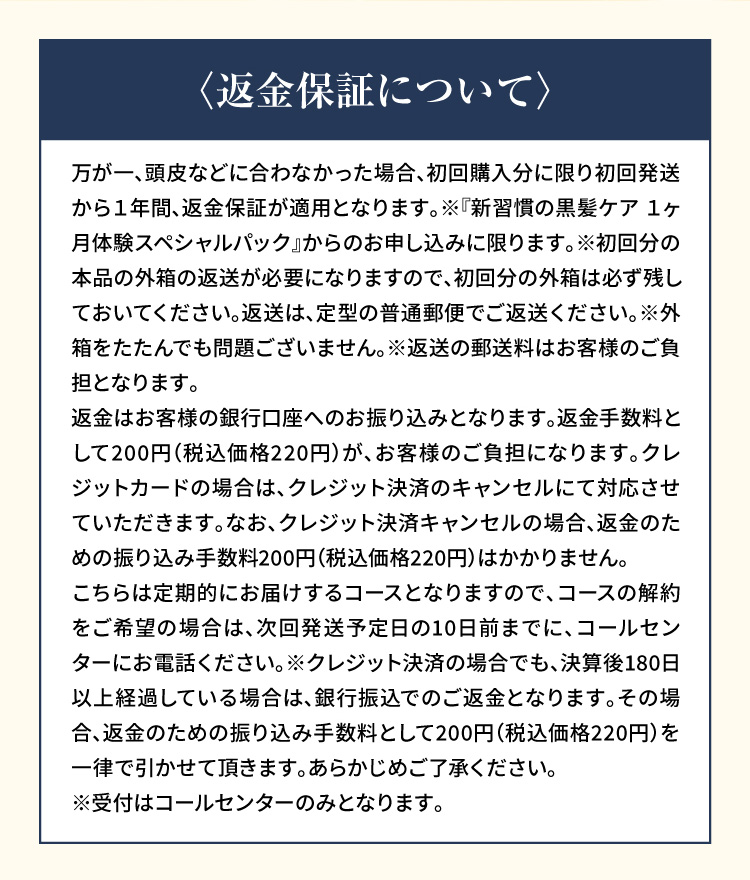 〈返金保証について〉万が一、頭皮などに合わなかった場合、初回購入分に限り初回発送から１年間、返金保証が適用となります。※『新習慣の黒髪ケア １ヶ月体験スペシャルパック』からのお申し込みに限ります。※初回分の本品の外箱の返送が必要になりますので、初回分の外箱は必ず残しておいてください。返送は、定型の普通郵便でご返送ください。※外箱をたたんでも問題ございません。※返送の郵送料はお客様のご負担となります。返金はお客様の銀行口座へのお振り込みとなります。返金手数料として200円（税込価格220円）が、お客様のご負担になります。クレジットカードの場合は、クレジット決済のキャンセルにて対応させていただきます。なお、クレジット決済キャンセルの場合、返金のための振り込み手数料200円（税込価格220円）はかかりません。こちらは定期的にお届けするコースとなりますので、コースの解約をご希望の場合は、次回発送予定日の10日前までに、コールセンターにお電話ください。※クレジット決済の場合でも、決算後180日以上経過している場合は、銀行振込でのご返金となります。その場合、返金のための振り込み手数料として200円（税込価格220円）を一律で引かせて頂きます。あらかじめご了承ください。※受付はコールセンターのみとなります。